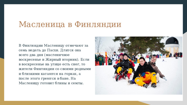 Масленица в Финляндии В Финляндии Масленицу отмечают за семь недель до Пасхи. Длится она всего два дня (масленичное воскресенье и Жирный вторник). Если в воскресенье на улице есть снег, то жители Финляндии со своими родными и близкими катаются на горках, а после этого греются в бане. На Масленицу готовят блины и семлы. 