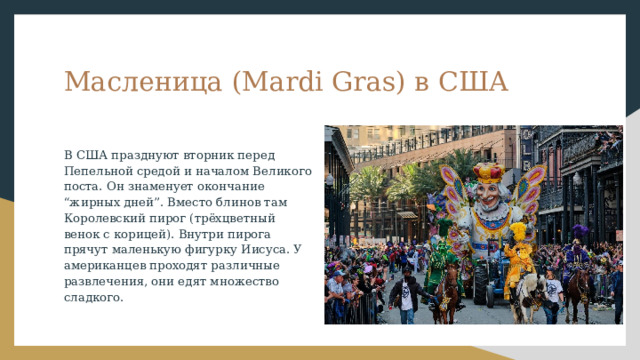 Масленица (Mardi Gras) в США В США празднуют вторник перед Пепельной средой и началом Великого поста. Он знаменует окончание “жирных дней”. Вместо блинов там Королевский пирог (трёхцветный венок с корицей). Внутри пирога прячут маленькую фигурку Иисуса. У американцев проходят различные развлечения, они едят множество сладкого. 