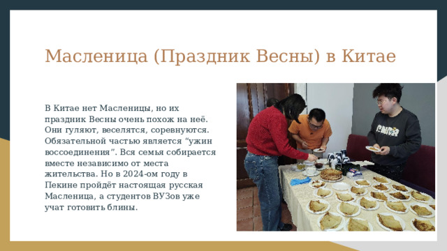 Масленица (Праздник Весны) в Китае В Китае нет Масленицы, но их праздник Весны очень похож на неё. Они гуляют, веселятся, соревнуются. Обязательной частью является “ужин воссоединения”. Вся семья собирается вместе независимо от места жительства. Но в 2024-ом году в Пекине пройдёт настоящая русская Масленица, а студентов ВУЗов уже учат готовить блины. 