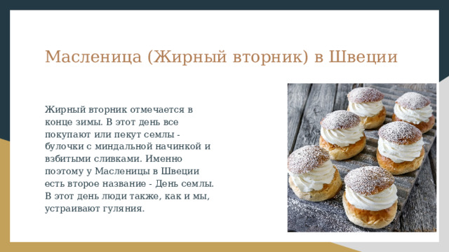 Масленица (Жирный вторник) в Швеции Жирный вторник отмечается в конце зимы. В этот день все покупают или пекут семлы - булочки с миндальной начинкой и взбитыми сливками. Именно поэтому у Масленицы в Швеции есть второе название - День семлы. В этот день люди также, как и мы, устраивают гуляния. 