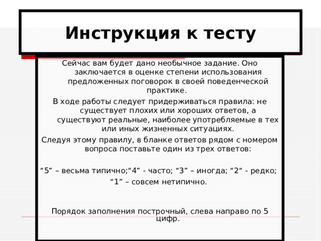 Инструкция к тесту Сейчас вам будет дано необычное задание. Оно заключается в оценке степени использования предложенных поговорок в своей поведенческой практике. В ходе работы следует придерживаться правила: не существует плохих или хороших ответов, а существуют реальные, наиболее употребляемые в тех или иных жизненных ситуациях. Следуя этому правилу, в бланке ответов рядом с номером вопроса поставьте один из трех ответов: “ 5” – весьма типично;“4” - часто; “3” – иногда; “2“ - редко; “ 1” – совсем нетипично. Порядок заполнения построчный, слева направо по 5 цифр. 