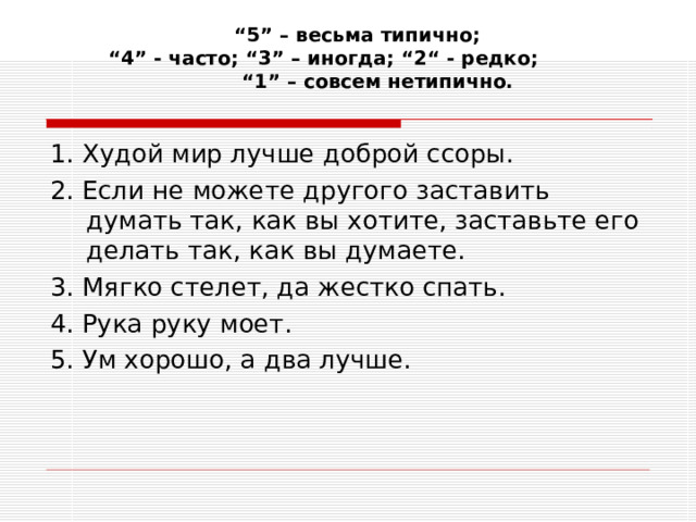 “ 5” – весьма типично;  “4” - часто; “3” – иногда; “2“ - редко; “1” – совсем нетипично.    1. Худой мир лучше доброй ссоры. 2. Если не можете другого заставить думать так, как вы хотите, заставьте его делать так, как вы думаете. 3. Мягко стелет, да жестко спать. 4. Рука руку моет. 5. Ум хорошо, а два лучше. 