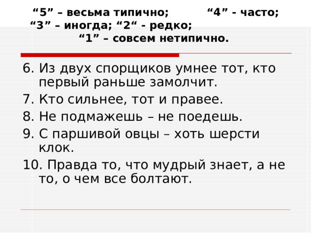 “ 5” – весьма типично; “4” - часто; “3” – иногда; “2“ - редко; “1” – совсем нетипично.   6. Из двух спорщиков умнее тот, кто первый раньше замолчит. 7. Кто сильнее, тот и правее. 8. Не подмажешь – не  поедешь. 9. С паршивой овцы – хоть шерсти клок. 10. Правда то, что мудрый знает, а не то, о чем все болтают. 