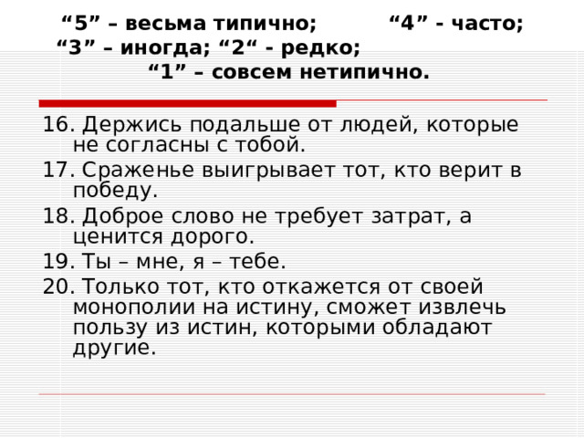 “ 5” – весьма типично; “4” - часто; “3” – иногда; “2“ - редко; “1” – совсем нетипично.   16. Держись подальше от людей, которые не согласны с тобой. 17. Сраженье выигрывает тот, кто верит в победу. 18. Доброе слово не требует затрат, а ценится дорого. 19. Ты – мне, я – тебе. 20. Только тот, кто откажется от своей монополии на истину, сможет извлечь пользу из истин, которыми обладают другие. 