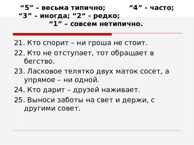 “ 5” – весьма типично; “4” - часто; “3” – иногда; “2“ - редко; “1” – совсем нетипично.   21. Кто спорит – ни гроша не стоит. 22. Кто не отступает, тот обращает в бегство. 23. Ласковое телятко двух маток сосет, а упрямое – ни одной. 24. Кто дарит – друзей наживает. 25. Выноси заботы на свет и держи, с другими совет. 