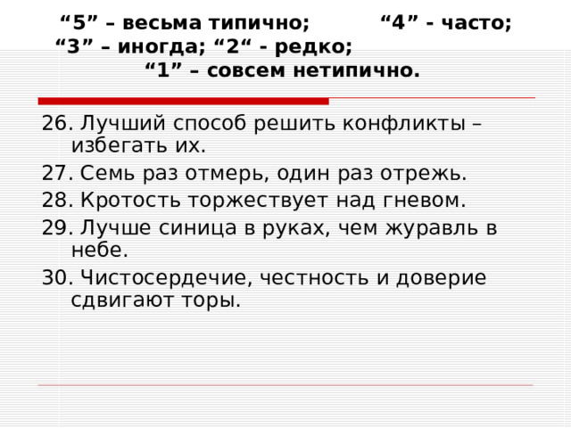 “ 5” – весьма типично; “4” - часто; “3” – иногда; “2“ - редко; “1” – совсем нетипично.   26. Лучший способ решить конфликты – избегать их. 27. Семь раз отмерь, один раз отрежь. 28. Кротость торжествует над гневом. 29. Лучше синица в руках, чем журавль в небе. 30. Чистосердечие, честность и доверие сдвигают торы. 