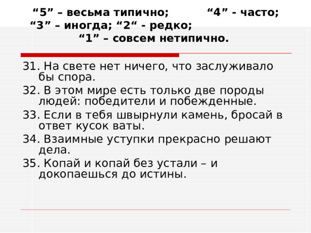 “ 5” – весьма типично; “4” - часто; “3” – иногда; “2“ - редко; “1” – совсем нетипично.   31. На свете нет ничего, что заслуживало бы спора. 32. В этом мире есть только две породы людей: победители и побежденные. 33. Если в тебя швырнули камень, бросай в ответ кусок ваты. 34. Взаимные уступки прекрасно решают дела. 35. Копай и копай без устали – и докопаешься до истины. 