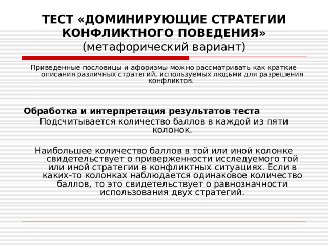 ТЕСТ «ДОМИНИРУЮЩИЕ СТРАТЕГИИ КОНФЛИКТНОГО ПОВЕДЕНИЯ»  (метафорический вариант) Приведенные пословицы и афоризмы можно рассматривать как краткие описания различных стратегий, используемых людьми для разрешения конфликтов.   Обработка и интерпретация результатов теста Подсчитывается количество баллов в каждой из пяти колонок. Наибольшее количество баллов в той или иной колонке свидетельствует о приверженности исследуемого той или иной стратегии в конфликтных ситуациях. Если в каких-то колонках наблюдается одинаковое количество баллов, то это свидетельствует о равнозначности использования двух стратегий. 