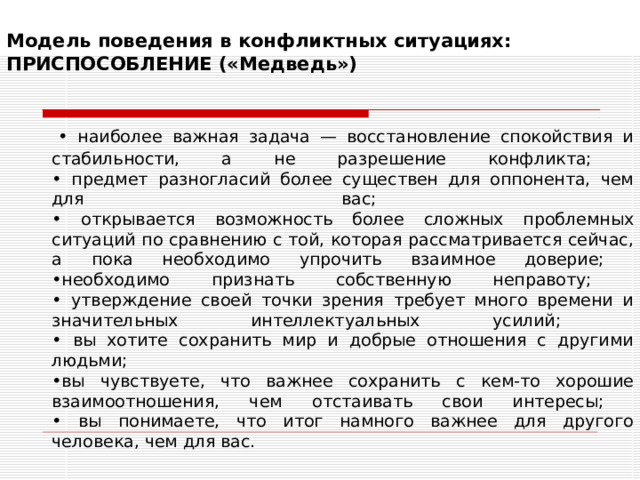 Модель поведения в конфликтных ситуациях:  ПРИСПОСОБЛЕНИЕ («Медведь»)    • наиболее важная задача — восстановление спокойствия и стабильности, а не разрешение конфликта;  • предмет разногласий более существен для оппонента, чем для вас;  • открывается возможность более сложных проблемных ситуаций по сравнению с той, которая рассматривается сейчас, а пока необходимо упрочить взаимное доверие;  •необходимо признать собственную неправоту;  • утверждение своей точки зрения требует много времени и значительных интеллектуальных усилий;  • вы хотите сохранить мир и добрые отношения с другими людьми;  •вы чувствуете, что важнее сохранить с кем-то хорошие взаимоотношения, чем отстаивать свои интересы;  • вы понимаете, что итог намного важнее для другого человека, чем для вас. 