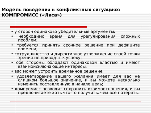 Модель поведения в конфликтных ситуациях:  КОМПРОМИСС («Лиса»)   • у сторон одинаково убедительные аргументы; • необходимо время для урегулирования сложных проблем; • требуется принять срочное решение при дефиците времени; • сотрудничество и директивное утверждение своей точки зрения не приводят к успеху; • обе стороны обладают одинаковой властью и имеют взаимоисключающие интересы; • вас может устроить временное решение; • удовлетворение вашего желания имеет для вас не слишком большое значение, и вы можете несколько изменить поставленную в начале цель; • компромисс позволит сохранить взаимоотношения, и вы предпочитаете хоть что-то получить, чем все потерять. 