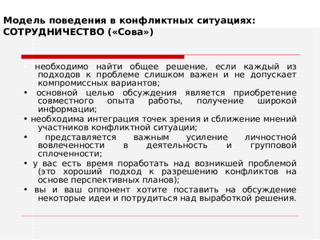 Модель поведения в конфликтных ситуациях:  СОТРУДНИЧЕСТВО («Сова»)   • необходимо найти общее решение, если каждый из подходов к проблеме слишком важен и не допускает компромиссных вариантов; • основной целью обсуждения является приобретение совместного опыта работы, получение широкой информации; • необходима интеграция точек зрения и сближение мнений участников конфликтной ситуации; • представляется важным усиление личностной вовлеченности в деятельность и групповой сплоченности; • у вас есть время поработать над возникшей проблемой (это хороший подход к разрешению конфликтов на основе перспективных планов); • вы и ваш оппонент хотите поставить на обсуждение некоторые идеи и потрудиться над выработкой решения. 