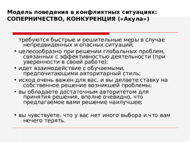 Модель поведения в конфликтных ситуациях:  СОПЕРНИЧЕСТВО, КОНКУРЕНЦИЯ («Акула»)   • требуются быстрые и решительные меры в случае непредвиденных и опасных ситуаций; • целесообразно при решении глобальных проблем, связанных с эффективностью деятельности (при уверенности в своей работе); • идет взаимодействие с обучаемыми, предпочитающими авторитарный стиль; • исход очень важен для вас, и вы делаете ставку на собственное решение возникшей проблемы; • вы обладаете достаточным авторитетом для принятия решения, вполне очевидно, что предлагаемое вами решение наилучшее; • вы чувствуете, что у вас нет иного выбора и что вам нечего терять. 