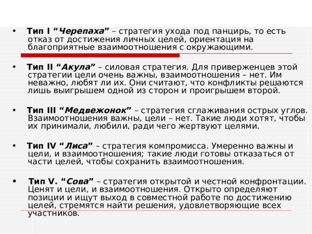 •    Тип I “ Черепаха ” – стратегия ухода под панцирь, то есть отказ от достижения личных целей, ориентация на благоприятные взаимоотношения с окружающими. •    Тип II “ Акула ” – силовая стратегия. Для приверженцев этой стратегии цели очень важны, взаимоотношения – нет. Им неважно, любят ли их. Они считают, что конфликты решаются лишь выигрышем одной из сторон и проигрышем второй. •    Тип III “ Медвежонок ” – стратегия сглаживания острых углов. Взаимоотношения важны, цели – нет. Такие люди хотят, чтобы их принимали, любили, ради чего жертвуют целями. •    Тип IV “ Лиса ” – стратегия компромисса. Умеренно важны и цели, и взаимоотношения; такие люди готовы отказаться от части целей, чтобы сохранить взаимоотношения.  •    Тип V. “ Сова ” – стратегия открытой и честной конфронтации. Ценят и цели, и взаимоотношения. Открыто определяют позиции и ищут выход в совместной работе по достижению целей, стремятся найти решения, удовлетворяющие всех участников. 