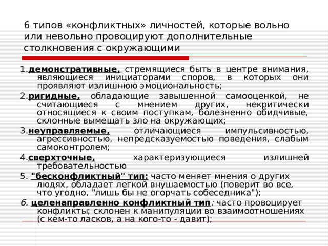 6 типов «конфликтных» личностей, которые вольно или невольно провоцируют дополнительные столкновения с окружающими 1. демонстративные, стремящиеся быть в центре внимания, являющиеся инициаторами споров, в которых они проявляют излишнюю эмоциональность; 2. ригидные, обладающие завышенной самооценкой, не считающиеся с мнением других, некритически относящиеся к своим поступкам, болезненно обидчивые, склонные вымещать зло на окружающих; 3. неуправляемые, отличающиеся импульсивностью, агрессивностью, непредсказуемостью поведения, слабым самоконтролем; 4. сверхточные, характеризующиеся излишней требовательностью 5. 