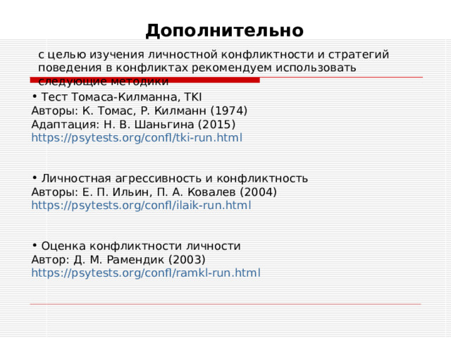 Дополнительно с целью изучения личностной конфликтности и стратегий поведения в конфликтах рекомендуем использовать следующие методики  Тест Томаса-Килманна, TKI Авторы: К. Томас, Р. Килманн (1974) Адаптация: Н. В. Шаньгина (2015) https://psytests.org/confl/tki-run.html   Личностная агрессивность и конфликтность Авторы: Е. П. Ильин, П. А. Ковалев (2004) https://psytests.org/confl/ilaik-run.html   Оценка конфликтности личности Автор: Д. М. Рамендик (2003) https://psytests.org/confl/ramkl-run.html  