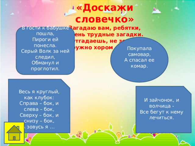 «Доскажи словечко» Загадаю вам, ребятки,  Очень трудные загадки.  Отгадаешь, не зевай,  Дружно хором отвечай! В гости к бабушке пошла, Пироги ей понесла. Серый Волк за ней следил, Обманул и проглотил. Покупала самовар,  А спасал ее комар.    Весь я круглый, как клубок:  Справа – бок, и слева – бок,  Сверху – бок, и снизу – бок,  А зовусь я … И зайчонок, и волчица -  Все бегут к нему лечиться.   