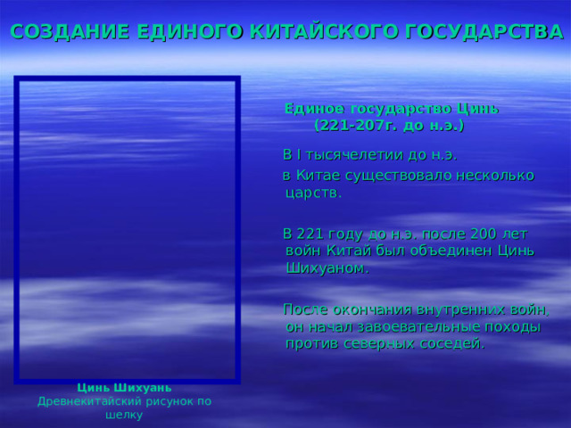  СОЗДАНИЕ ЕДИНОГО КИТАЙСКОГО ГОСУДАРСТВА  Единое государство Цинь (221-207г. до н.э.)  В I тысячелетии до н.э.  в Китае существовало несколько царств.  В 221 году до н.э. после 200 лет войн Китай был объединен Цинь Шихуаном.  После окончания внутренних войн,  он начал завоевательные походы против северных соседей. Цинь Шихуань Древнекитайский рисунок по шелку 