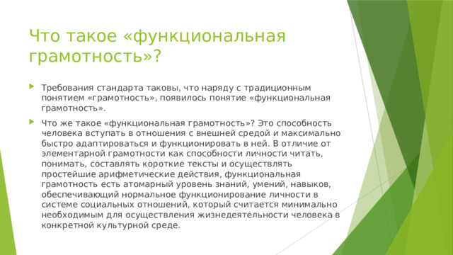 Что такое «функциональная грамотность»? Требования стандарта таковы, что наряду с традиционным понятием «грамотность», появилось понятие «функциональная грамотность». Что же такое «функциональная грамотность»? Это способность человека вступать в отношения с внешней средой и максимально быстро адаптироваться и функционировать в ней. В отличие от элементарной грамотности как способности личности читать, понимать, составлять короткие тексты и осуществлять простейшие арифметические действия, функциональная грамотность есть атомарный уровень знаний, умений, навыков, обеспечивающий нормальное функционирование личности в системе социальных отношений, который считается минимально необходимым для осуществления жизнедеятельности человека в конкретной культурной среде. 