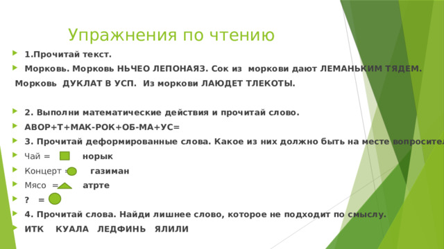 Упражнения по чтению 1.Прочитай текст. Морковь. Морковь НЬЧЕО ЛЕПОНАЯЗ. Сок из моркови дают ЛЕМАНЬКИМ ТЯДЕМ.  Морковь ДУКЛАТ В УСП. Из моркови ЛАЮДЕТ ТЛЕКОТЫ. 2. Выполни математические действия и прочитай слово. АВОР+Т+МАК-РОК+ОБ-МА+УС= 3. Прочитай деформированные слова. Какое из них должно быть на месте вопросительного знака? Чай = норык Концерт = газиман Мясо = атрте ? = 4. Прочитай слова. Найди лишнее слово, которое не подходит по смыслу. ИТК КУАЛА ЛЕДФИНЬ ЯЛИЛИ 