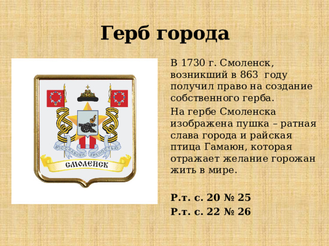Герб города В 1730 г. Смоленск, возникший в 863 году получил право на создание собственного герба. На гербе Смоленска изображена пушка – ратная слава города и райская птица Гамаюн, которая отражает желание горожан жить в мире. Р.т. с. 20 № 25 Р.т. с. 22 № 26 