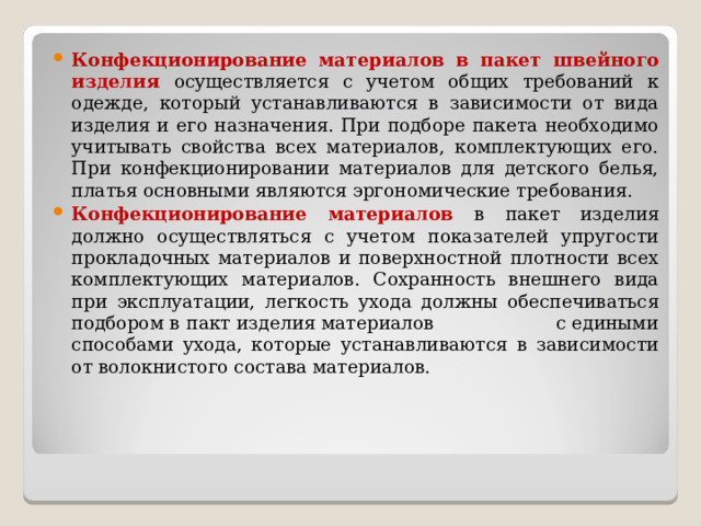 Конфекционирование материалов в пакет швейного изделия осуществляется с учетом общих требований к одежде, который устанавливаются в зависимости от вида изделия и его назначения. При подборе пакета необходимо учитывать свойства всех материалов, комплектующих его. При конфекционировании материалов для детского белья, платья основными являются эргономические требования. Конфекционирование материалов в пакет изделия должно осуществляться с учетом показателей упругости прокладочных материалов и поверхностной плотности всех комплектующих материалов. Сохранность внешнего вида при эксплуатации, легкость ухода должны обеспечиваться подбором в пакт изделия материалов с едиными способами ухода, которые устанавливаются в зависимости от волокнистого состава материалов.  