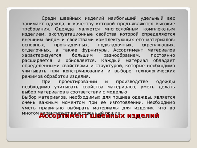  Среди швейных изделий наибольший удельный вес занимает одежда, к качеству которой предъявляются высокие требования. Одежда является многослойным комплексным изделием, эксплуатационные свойства которой определяются внешним видом и свойствами комплектующих его материалов: основных, прокладочных, подкладочных, скрепляющих, отделочных, а также фурнитуры. Ассортимент материалов характеризуется большим разнообразием, постоянно расширяется и обновляется. Каждый материал обладает определенными свойствами и структурой, которые необходимо учитывать при конструировании и выборе технологических режимов обработки изделия.  При проектировании и производстве одежды необходимо учитывать свойства материалов, уметь делать выбор материалов в соответствии с моделью. Выбор материалов, необходимых для пошива одежды, является очень важным моментом при ее изготовлении. Необходимо уметь правильно выбирать материалы для изделия, что во многом гарантирует качественный пошив.       Ассортимент швейных изделий    