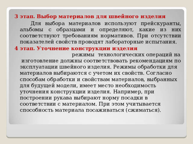 3 этап.  Выбор материалов для швейного изделия  Для выбора материалов используют прейскуранты, альбомы с образцами и определяют, какие из них соответствуют требованиям нормативов. При отсутствии показателей свойств проводят лабораторные испытания. 4 этап. Уточнение конструкции изделия режимы технологических операций на изготовление должны соответствовать рекомендациям по эксплуатации швейного изделия. Режимы обработки для материалов выбираются с учетом их свойств. Согласно способам обработки и свойствам материалов, выбранных для будущей модели, имеет место необходимость уточнения конструкции изделия. Например, при построении рукава выбирают норму посадки в соответствии с материалом. При этом учитывается способность материала посаживаться (сжиматься). 