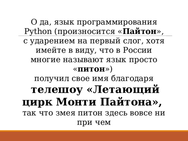 О да, язык программирования Python (произносится « Пайтон », с ударением на первый слог, хотя имейте в виду, что в России многие называют язык просто « питон ») получил свое имя благодаря  телешоу «Летающий цирк Монти Пайтона», так что змея питон здесь вовсе ни при чем 