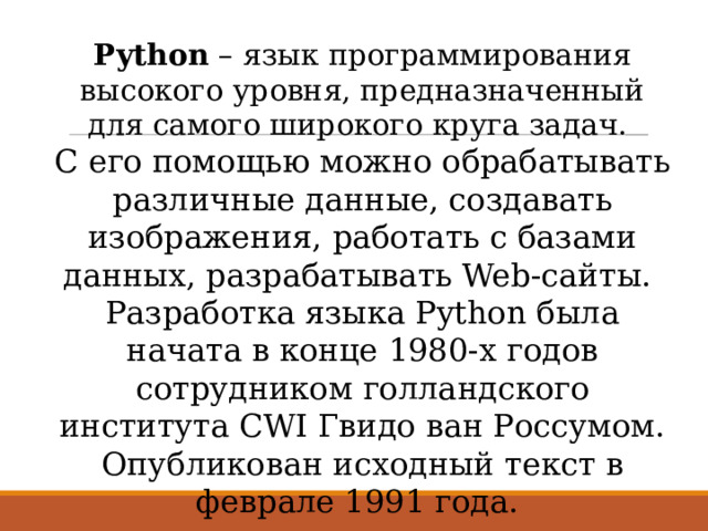 Python – язык программирования высокого уровня, предназначенный для самого широкого круга задач. С его помощью можно обрабатывать различные данные, создавать изображения, работать с базами данных, разрабатывать Web-сайты. Разработка языка Python была начата в конце 1980-х годов сотрудником голландского института CWI Гвидо ван Россумом. Опубликован исходный текст в феврале 1991 года. 