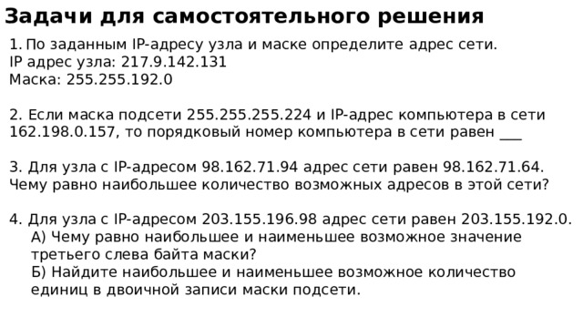 Задачи для самостоятельного решения По заданным IP-адресу узла и маске определите адрес сети. IP адрес узла: 217.9.142.131 Маска: 255.255.192.0   2. Если маска подсети 255.255.255.224 и IP-адрес компьютера в сети 162.198.0.157, то порядковый номер компьютера в сети равен ___   3. Для узла с IP-адресом 98.162.71.94 адрес сети равен 98.162.71.64. Чему равно наибольшее количество возможных адресов в этой сети?   4. Для узла с IP-адресом 203.155.196.98 адрес сети равен 203.155.192.0. А) Чему равно наибольшее и наименьшее возможное значение третьего слева байта маски?  Б) Найдите наибольшее и наименьшее возможное количество единиц в двоичной записи маски подсети. 