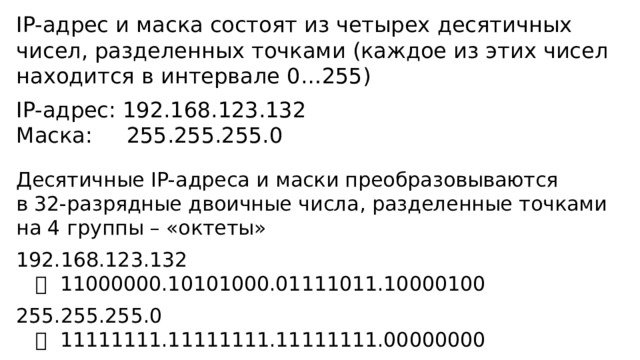 IP-адрес и маска состоят из четырех десятичных чисел, разделенных точками (каждое из этих чисел находится в интервале 0…255) IP-адрес: 192.168.123.132 Маска: 255.255.255.0 Десятичные IP-адреса и маски преобразовываются  в 32-разрядные двоичные числа, разделенные точками на 4 группы – «октеты» 192.168.123.132    11000000.10101000.01111011.10000100 255.255.255.0    11111111.11111111.11111111.00000000 