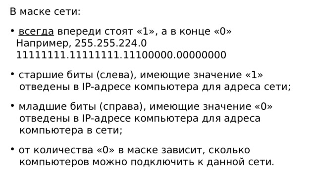 В маске сети:  всегда впереди стоят «1», а в конце «0»  Например, 255.255.224.0  11111111.11111111.11100000.00000000  старшие биты (слева), имеющие значение «1»  отведены в IP-адресе компьютера для адреса сети;  младшие биты (справа), имеющие значение «0»  отведены в IP-адресе компьютера для адреса  компьютера в сети;  от количества «0» в маске зависит, сколько  компьютеров можно подключить к данной сети. 