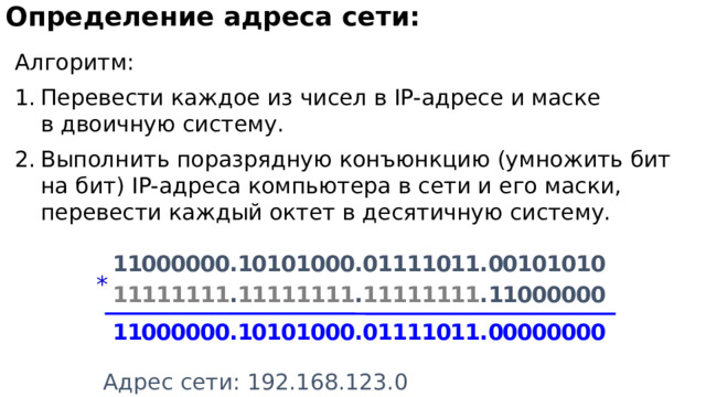 Определение адреса сети:  Алгоритм: Перевести каждое из чисел в IP-адресе и маске  в двоичную систему. Выполнить поразрядную конъюнкцию (умножить бит на бит) IP-адреса компьютера в сети и его маски, перевести каждый октет в десятичную систему. 1 1 0 0 0 0 0 0 . 1 0 1 0 1 0 0 0 . 0 1 1 1 1 0 1 1 . 0 0 1 0 1 0 1 0 * 1 1 1 1 1 1 1 1 . 1 1 1 1 1 1 1 1 . 1 1 1 1 1 1 1 1 . 1 1 0 0 0 0 0 0 1 1 0 0 0 0 0 0 . 1 0 1 0 1 0 0 0 . 0 1 1 1 1 0 1 1 . 0 0 0 0 0 0 0 0 Адрес сети: 192.168.123.0 