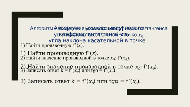 Алгоритм нахождения углового коэффициента/тангенса   угла наклона касательной в точке  1) Найти производную f’( х ). 2) Найти значение производной в точке х 0 : f’( х 0 ). 3) Записать ответ k = f’( х 0 ) или tgα = f’( х 0 ). 5 