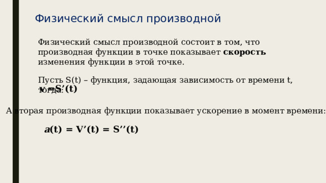 Физический смысл производной Физический смысл производной состоит в том, что производная функции в точке показывает скорость изменения функции в этой точке. Пусть S(t) – функция, задающая зависимость от времени t, тогда: v =S’(t) А  вторая  производная функции показывает ускорение в момент времени: a (t) = V’(t) = S’’(t) 