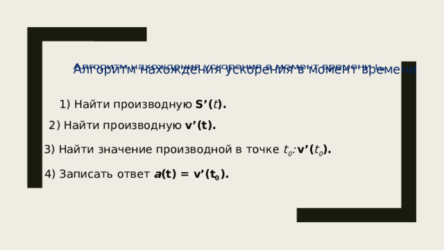 Алгоритм нахождения ускорения в момент времени    1) Найти производную S’( t ). 2) Найти производную v’(t). 3) Найти значение производной в точке t 0 :  v’( t 0 ). 4) Записать ответ a (t) = v’(t 0 ). 5 