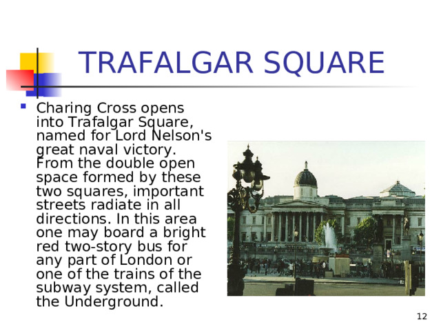  TRAFALGAR SQUARE Charing Cross opens into Trafalgar Square, named for Lord Nelson's great naval victory. From the double open space formed by these two squares, important streets radiate in all directions. In this area one may board a bright red two-story bus for any part of London or one of the trains of the subway system, called the Underground. 