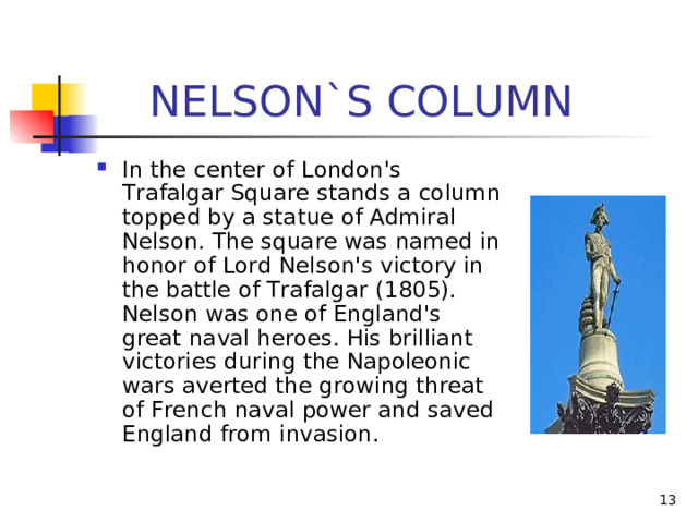  NELSON`S COLUMN In the center of London's Trafalgar Square stands a column topped by a statue of Admiral Nelson. The square was named in honor of Lord Nelson's victory in the battle of Trafalgar (1805). Nelson was one of England's great naval heroes. His brilliant victories during the Napoleonic wars averted the growing threat of French naval power and saved England from invasion.  