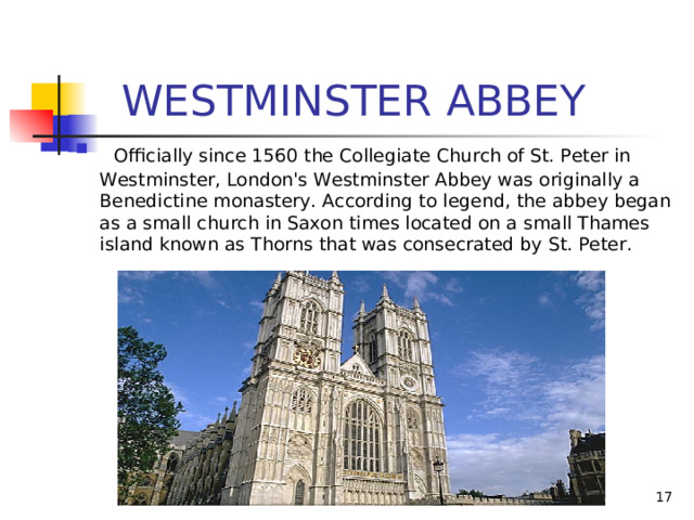  WESTMINSTER ABBEY   Officially since 1560 the Collegiate Church of St. Peter in Westminster, London's Westminster Abbey was originally a Benedictine monastery. According to legend, the abbey began as a small church in Saxon times located on a small Thames island known as Thorns that was consecrated by St. Peter. 
