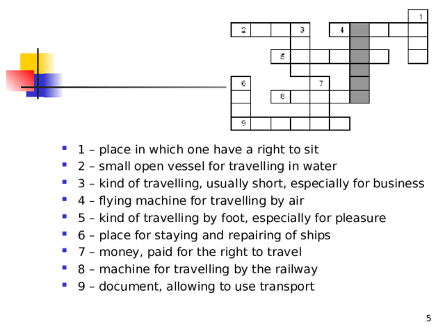 1 – place in which one have a right to sit 2 – small open vessel for travelling in water 3 – kind of travelling, usually short, especially for business 4 – flying machine for travelling by air 5 – kind of travelling by foot, especially for pleasure 6 – place for staying and repairing of ships 7 – money, paid for the right to travel 8 – machine for travelling by the railway 9 – document, allowing to use transport   
