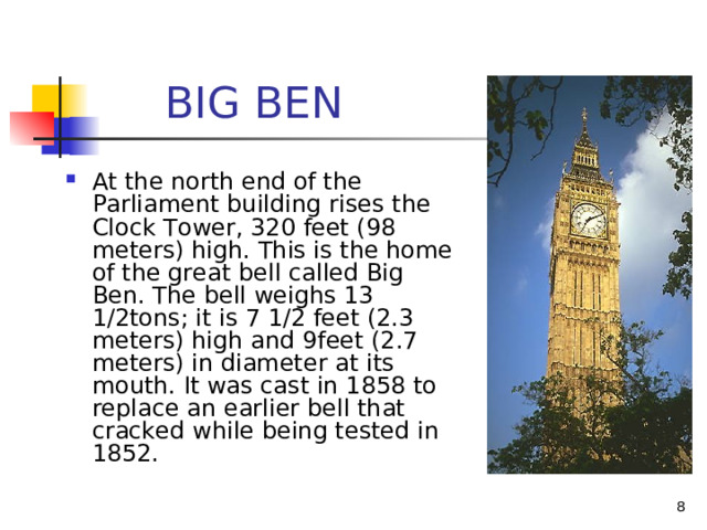  BIG BEN At the north end of the Parliament building  rises the Clock Tower, 320 feet (98 meters) high. This is the home of the great  bell called Big Ben. The bell weighs 13 1/2tons; it is 7 1/2 feet (2.3 meters) high and 9feet (2.7 meters) in diameter at its mouth. It was cast in 1858 to replace an earlier bell that cracked while being tested in 1852.   