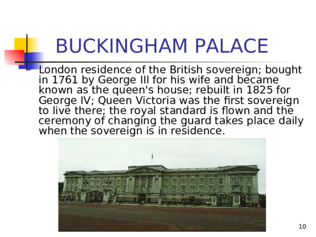  BUCKINGHAM PALACE London residence of the British sovereign; bought in 1761 by George III for his wife and became known as the queen's house; rebuilt in 1825 for George IV; Queen Victoria was the first sovereign to live there; the royal standard is flown and the ceremony of changing the guard takes place daily when the sovereign is in residence.   