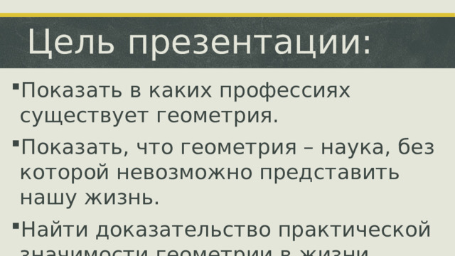 Цель презентации: Показать в каких профессиях существует геометрия. Показать, что геометрия – наука, без которой невозможно представить нашу жизнь. Найти доказательство практической значимости геометрии в жизни человека. В ходе презентации мы рассмотрим некоторые примеры профессий, где геометрия играет ключевую роль.  