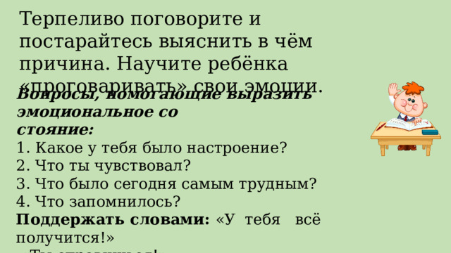 Терпеливо поговорите и постарайтесь выяснить в чём причина. Научите ребёнка «проговаривать» свои эмоции. Вопросы, помогающие выразить эмоциональное со стояние: 1. Какое у тебя было настроение? 2. Что ты чувствовал? 3. Что было сегодня самым трудным? 4. Что запомнилось? Поддержать словами: «У тебя всё получится!»  «Ты справишься!» 