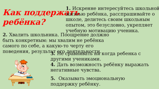 1. Искренне интересуйтесь школьной жизнью ребёнка, расспрашивайте о школе, делитесь своим школьным опытом, это безусловно, укрепляет учебную мотивацию ученика.   Как поддержать ребёнка? 2. Хвалить школьника. Поощрение должно быть конкретным: мы хвалим не ребёнка самого по себе, а какую-то черту его поведения, результат его деятельности. 3. Не сравнивать ни когда ребенка с другими учениками.  4. Дать возможность ребёнку выражать негативные чувства.   5. Оказывать эмоциональную поддержку ребёнку. 