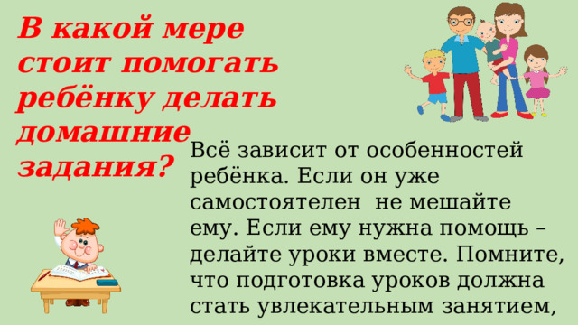 В какой мере стоит помогать ребёнку делать домашние задания? Всё зависит от особенностей ребёнка. Если он уже самостоятелен не мешайте ему. Если ему нужна помощь – делайте уроки вместе. Помните, что подготовка уроков должна стать увлекательным занятием, а не скандалом. 