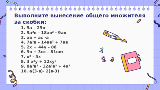 Выполните вынесение общего множителя за скобки: 1. 5а – 25в  2. 9а³в – 18ав² - 9ав  3. ав + ас -а  4. 7а²в – 14ав² + 7ав  5. 2х + 44у – 86  6. 9в + 3вс – 81вm  7. х² - 5х  8. 3 х²у + 12ху³  9. 8а³в² - 12а²в³ + 4а²  10. а(3-в)- 2(в-3) 