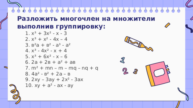 Разложить многочлен на множители выполнив группировку: 1. х³ + 3х² - х - 3  2. х³ + х² - 4х – 4  3. в²а + в² - а³ - а²  4. х³ - 4х² - х + 4  5. х³ + 6х² - х – 6  6. 2а + 2в + а² + ав  7. m² + mn – m – mq – nq + q  8. 4а² - в² + 2а – в  9. 2ху – 3ау + 2х² - 3ах  10. ху + а² - ах - ау 