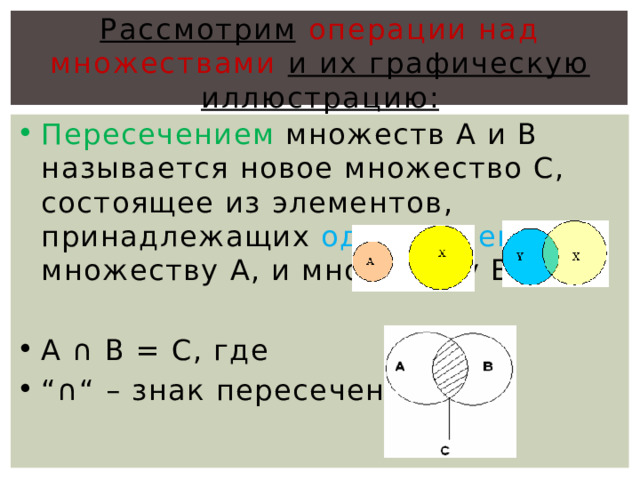 Рассмотрим  операции над множествами и их графическую иллюстрацию: Пересечением множеств А и В называется новое множество С, состоящее из элементов, принадлежащих одновременно и множеству А, и множеству В. А ∩ В = С, где  “∩“ – знак пересечения 