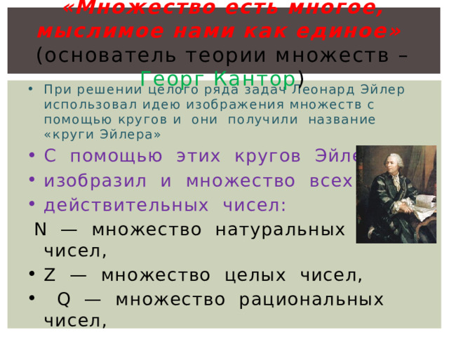 «Множество есть многое, мыслимое нами как единое»    (основатель теории множеств – Георг Кантор )   При решении целого ряда задач Леонард Эйлер использовал идею изображения множеств с помощью кругов и  они  получили  название  «круги Эйлера» С  помощью  этих  кругов  Эйлер  изобразил  и  множество  всех  действительных  чисел:   N  —  множество  натуральных  чисел,  Z  —  множество  целых  чисел,    Q  —  множество  рациональных  чисел,   R  —  множество  всех  действительных  чисел.  